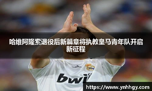 哈维阿隆索退役后新篇章将执教皇马青年队开启新征程